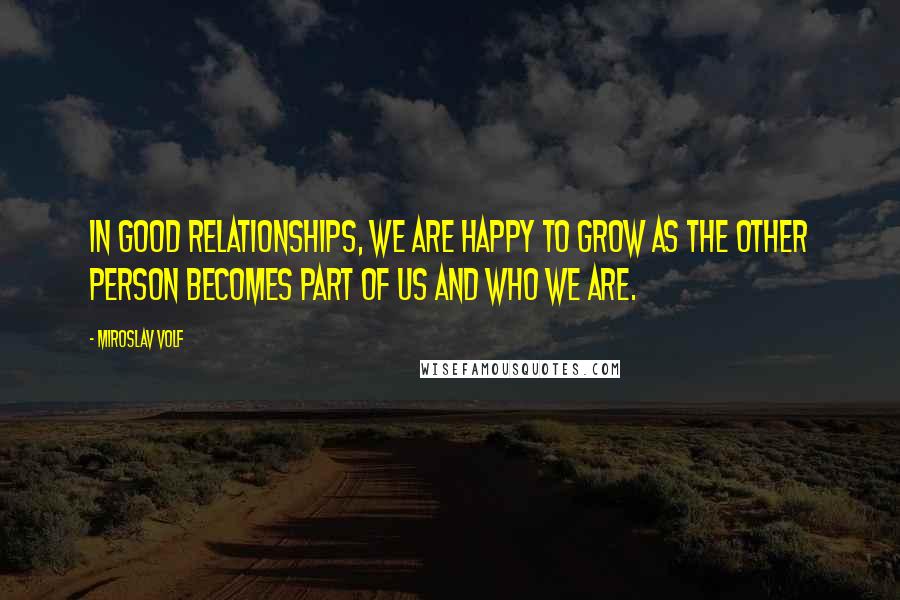 Miroslav Volf Quotes: In good relationships, we are happy to grow as the other person becomes part of us and who we are.