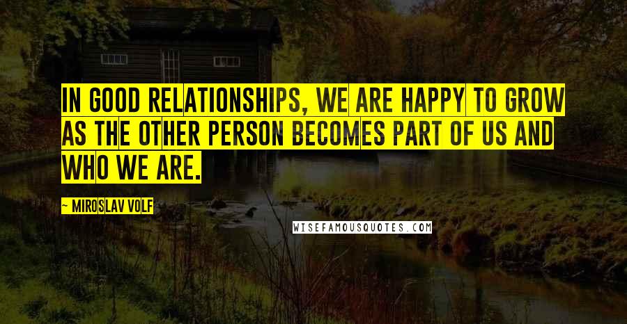 Miroslav Volf Quotes: In good relationships, we are happy to grow as the other person becomes part of us and who we are.