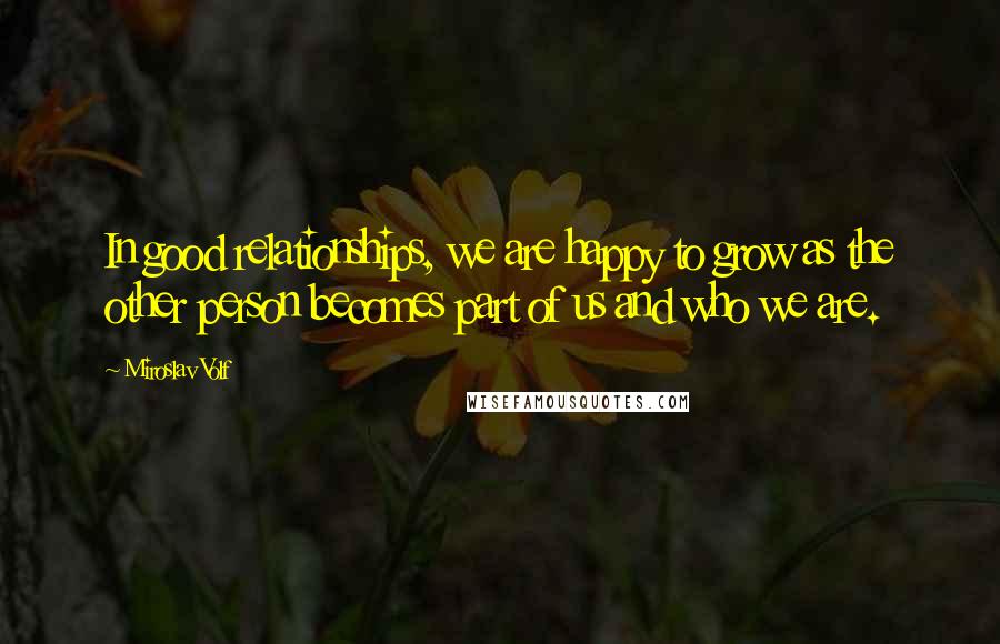 Miroslav Volf Quotes: In good relationships, we are happy to grow as the other person becomes part of us and who we are.