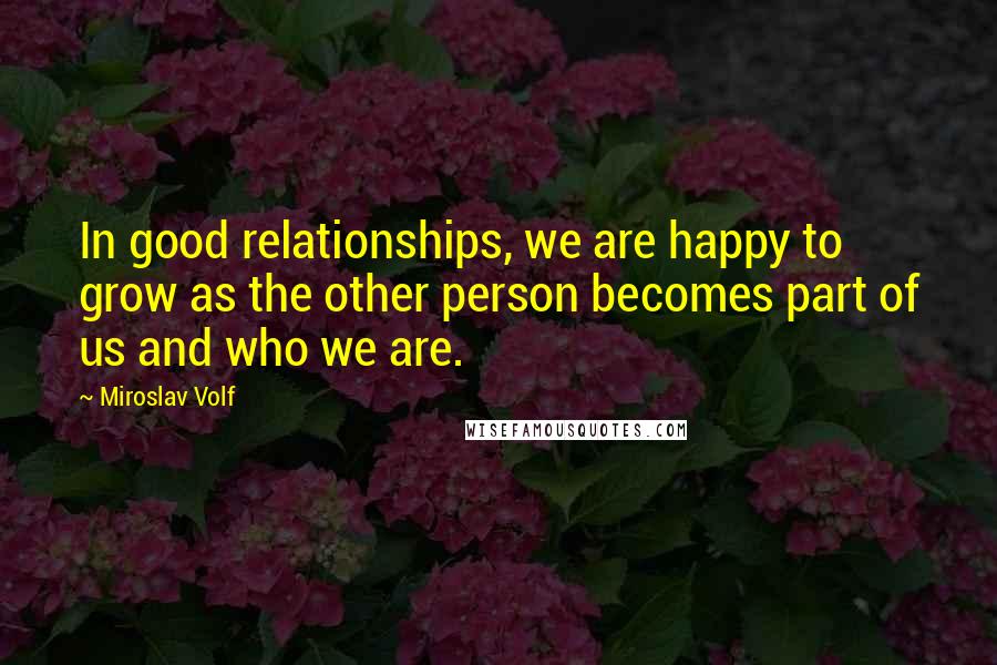 Miroslav Volf Quotes: In good relationships, we are happy to grow as the other person becomes part of us and who we are.
