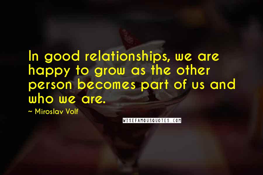Miroslav Volf Quotes: In good relationships, we are happy to grow as the other person becomes part of us and who we are.