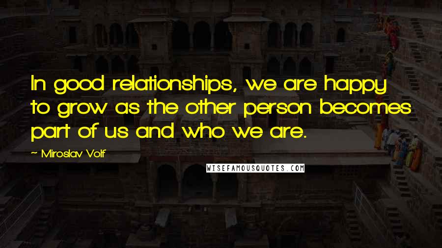 Miroslav Volf Quotes: In good relationships, we are happy to grow as the other person becomes part of us and who we are.