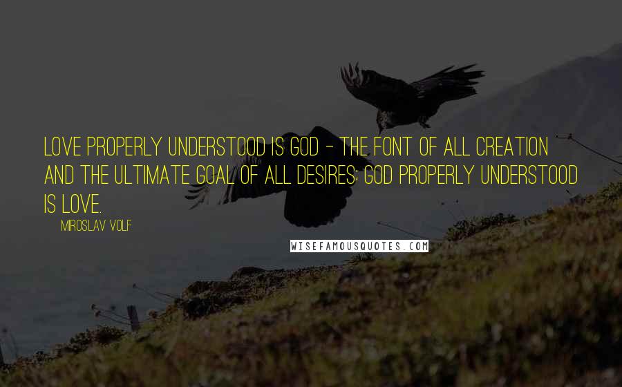 Miroslav Volf Quotes: Love properly understood is God - the font of all creation and the ultimate goal of all desires; God properly understood is love.