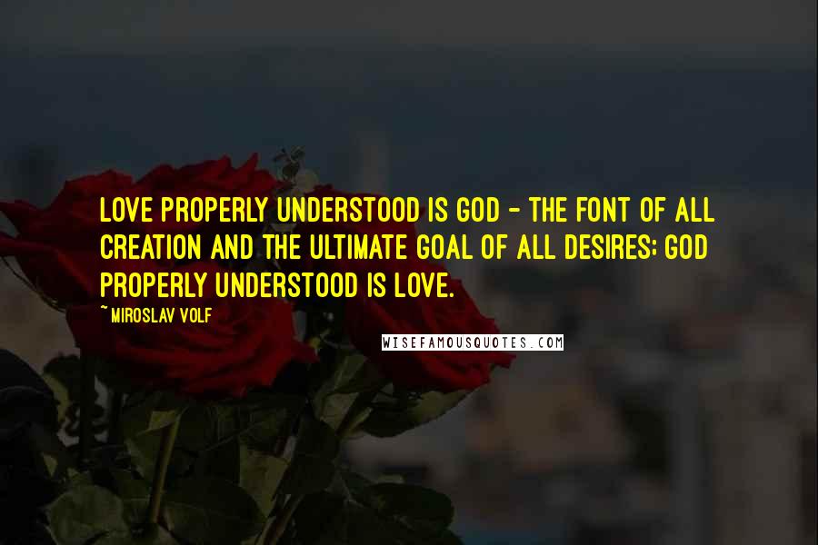 Miroslav Volf Quotes: Love properly understood is God - the font of all creation and the ultimate goal of all desires; God properly understood is love.