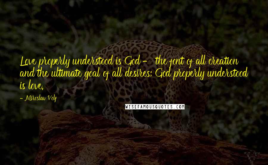 Miroslav Volf Quotes: Love properly understood is God - the font of all creation and the ultimate goal of all desires; God properly understood is love.