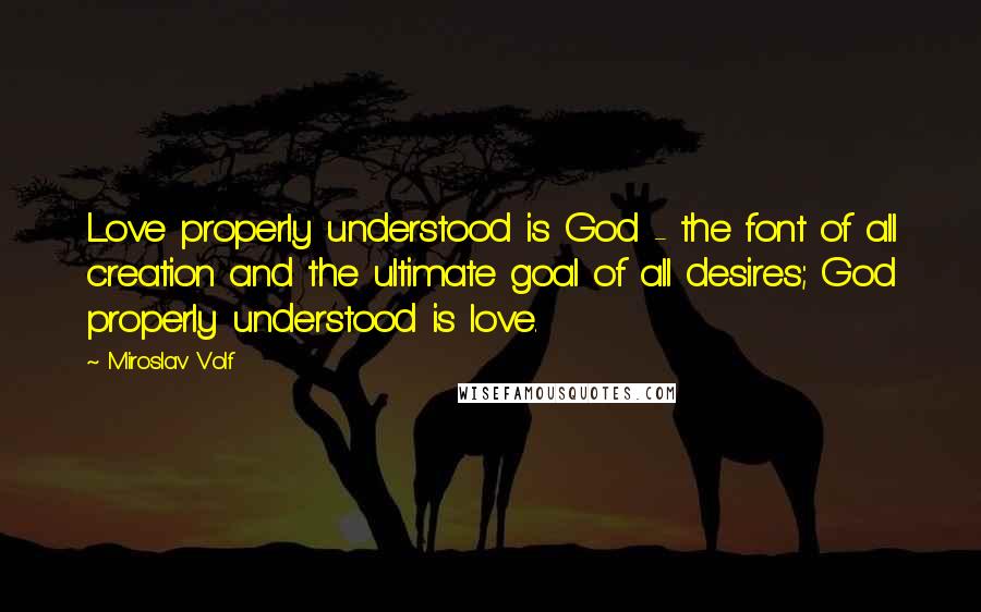 Miroslav Volf Quotes: Love properly understood is God - the font of all creation and the ultimate goal of all desires; God properly understood is love.