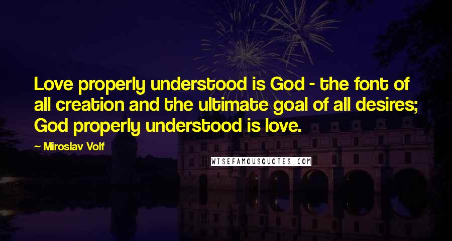 Miroslav Volf Quotes: Love properly understood is God - the font of all creation and the ultimate goal of all desires; God properly understood is love.