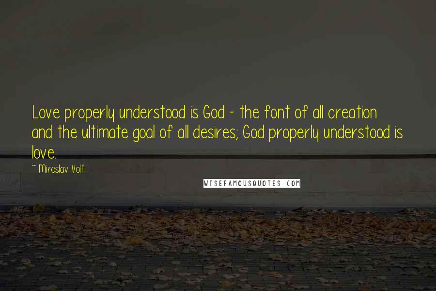 Miroslav Volf Quotes: Love properly understood is God - the font of all creation and the ultimate goal of all desires; God properly understood is love.
