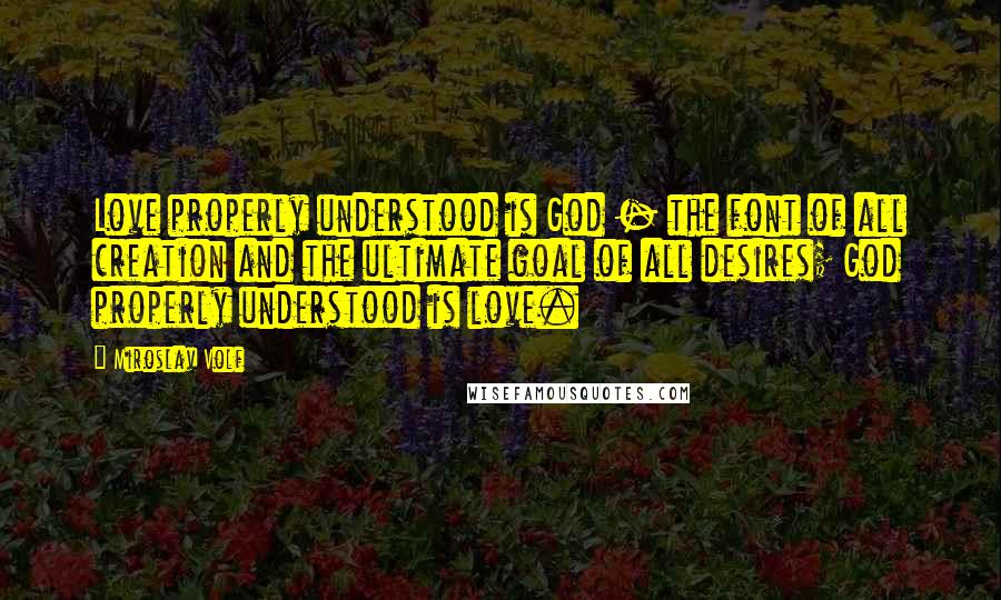 Miroslav Volf Quotes: Love properly understood is God - the font of all creation and the ultimate goal of all desires; God properly understood is love.