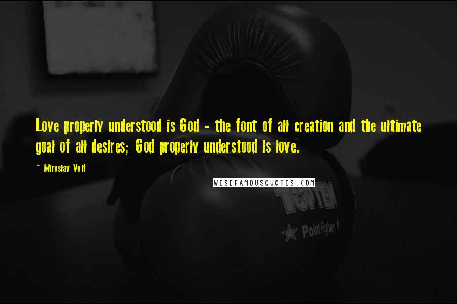 Miroslav Volf Quotes: Love properly understood is God - the font of all creation and the ultimate goal of all desires; God properly understood is love.