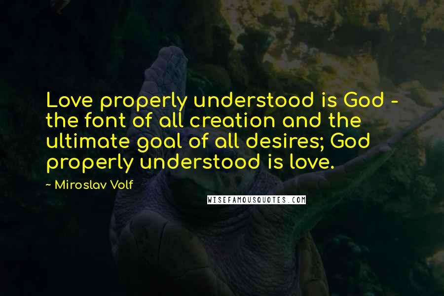 Miroslav Volf Quotes: Love properly understood is God - the font of all creation and the ultimate goal of all desires; God properly understood is love.