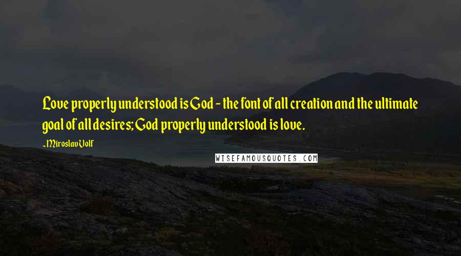 Miroslav Volf Quotes: Love properly understood is God - the font of all creation and the ultimate goal of all desires; God properly understood is love.