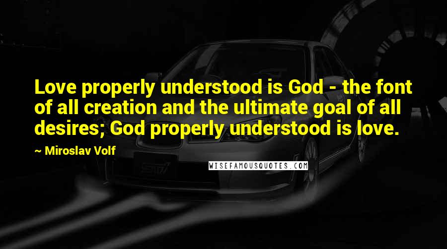 Miroslav Volf Quotes: Love properly understood is God - the font of all creation and the ultimate goal of all desires; God properly understood is love.