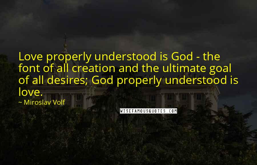 Miroslav Volf Quotes: Love properly understood is God - the font of all creation and the ultimate goal of all desires; God properly understood is love.