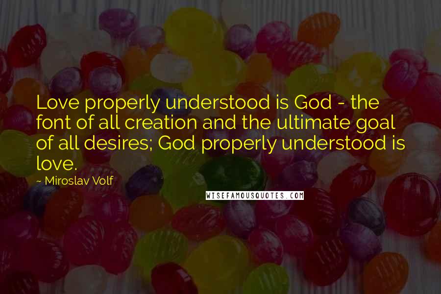 Miroslav Volf Quotes: Love properly understood is God - the font of all creation and the ultimate goal of all desires; God properly understood is love.