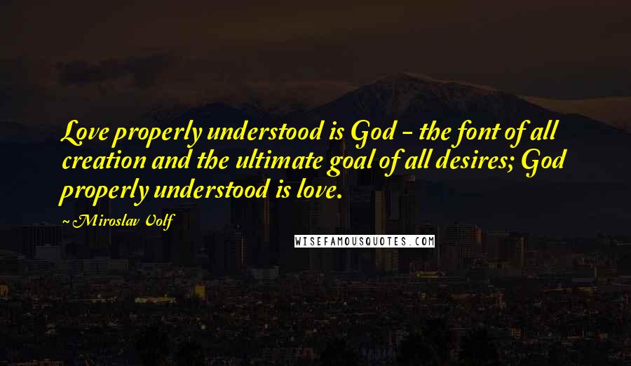 Miroslav Volf Quotes: Love properly understood is God - the font of all creation and the ultimate goal of all desires; God properly understood is love.