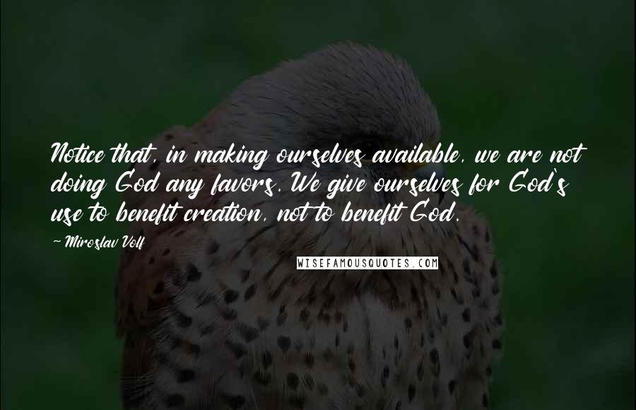 Miroslav Volf Quotes: Notice that, in making ourselves available, we are not doing God any favors. We give ourselves for God's use to benefit creation, not to benefit God.