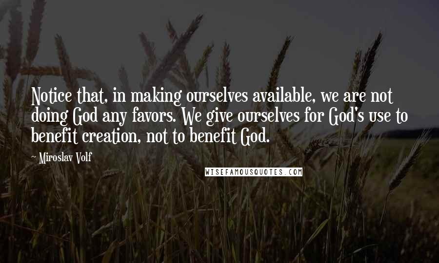 Miroslav Volf Quotes: Notice that, in making ourselves available, we are not doing God any favors. We give ourselves for God's use to benefit creation, not to benefit God.