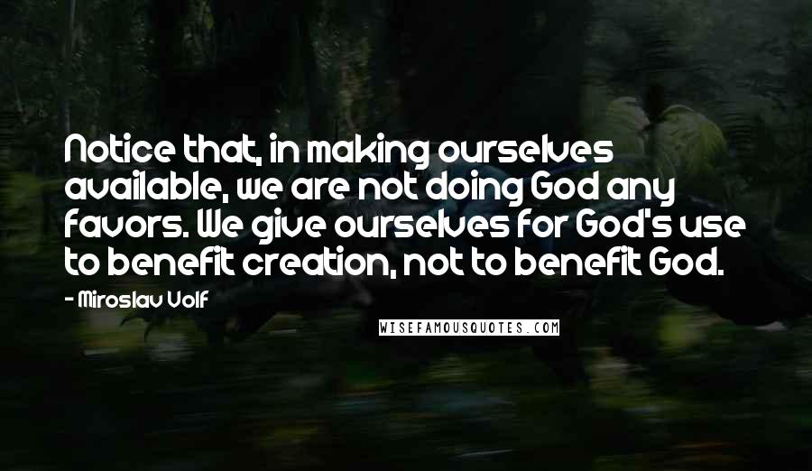 Miroslav Volf Quotes: Notice that, in making ourselves available, we are not doing God any favors. We give ourselves for God's use to benefit creation, not to benefit God.