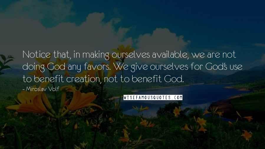 Miroslav Volf Quotes: Notice that, in making ourselves available, we are not doing God any favors. We give ourselves for God's use to benefit creation, not to benefit God.