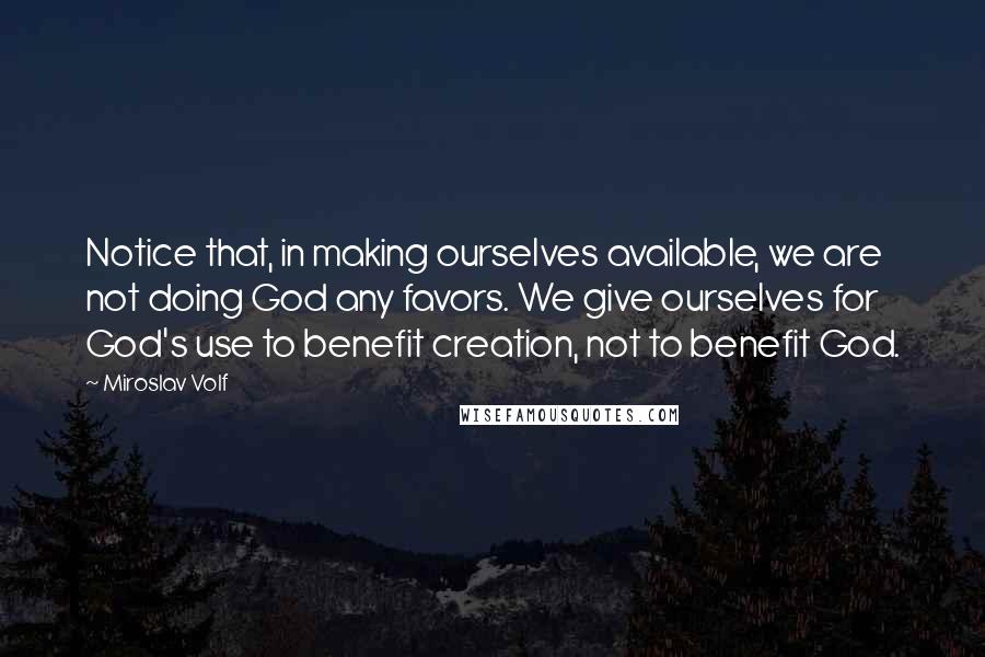 Miroslav Volf Quotes: Notice that, in making ourselves available, we are not doing God any favors. We give ourselves for God's use to benefit creation, not to benefit God.