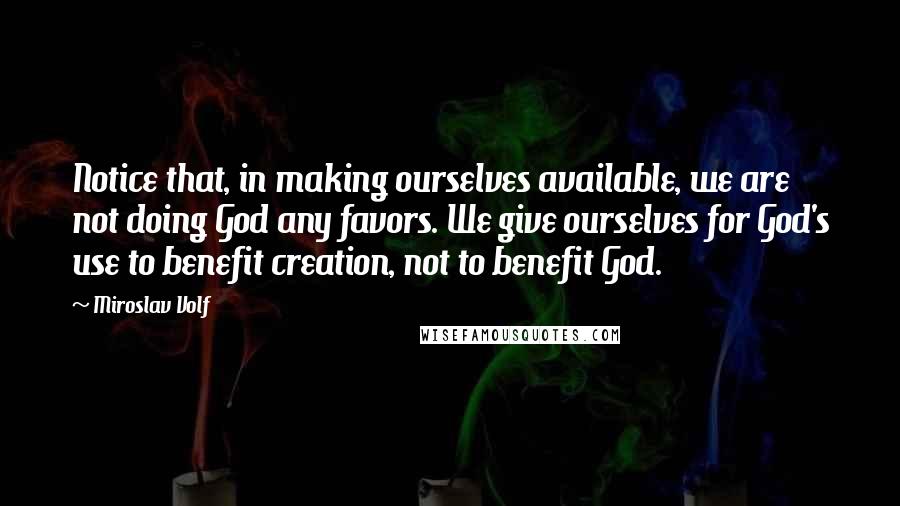 Miroslav Volf Quotes: Notice that, in making ourselves available, we are not doing God any favors. We give ourselves for God's use to benefit creation, not to benefit God.