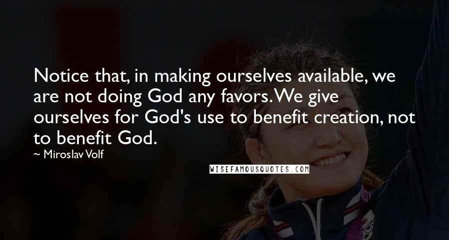 Miroslav Volf Quotes: Notice that, in making ourselves available, we are not doing God any favors. We give ourselves for God's use to benefit creation, not to benefit God.