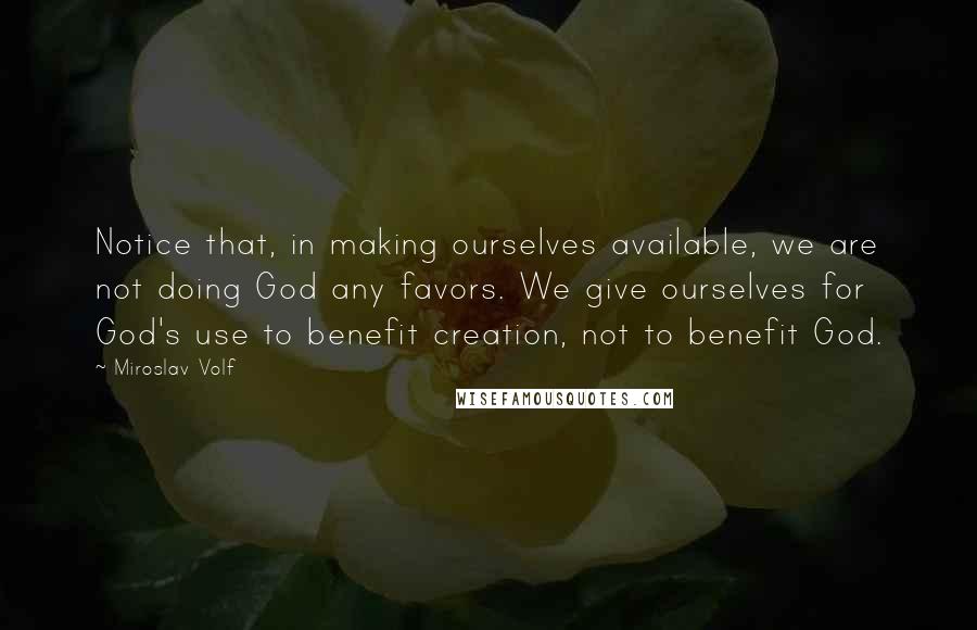 Miroslav Volf Quotes: Notice that, in making ourselves available, we are not doing God any favors. We give ourselves for God's use to benefit creation, not to benefit God.