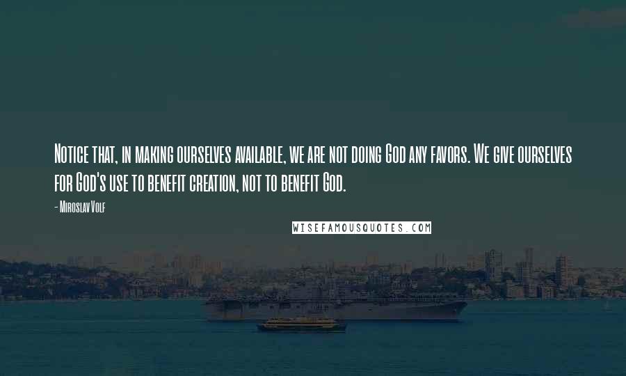 Miroslav Volf Quotes: Notice that, in making ourselves available, we are not doing God any favors. We give ourselves for God's use to benefit creation, not to benefit God.