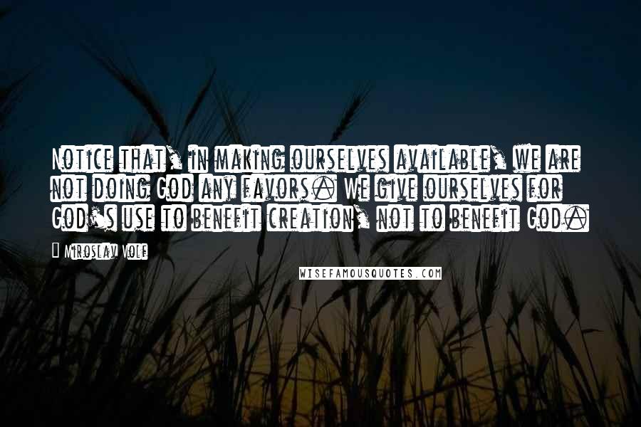 Miroslav Volf Quotes: Notice that, in making ourselves available, we are not doing God any favors. We give ourselves for God's use to benefit creation, not to benefit God.