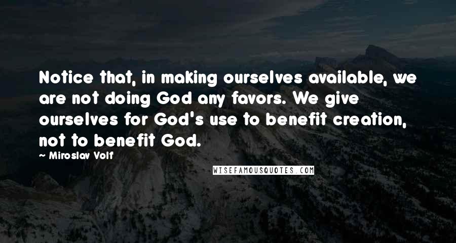 Miroslav Volf Quotes: Notice that, in making ourselves available, we are not doing God any favors. We give ourselves for God's use to benefit creation, not to benefit God.