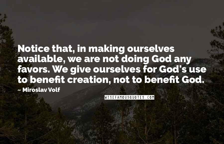 Miroslav Volf Quotes: Notice that, in making ourselves available, we are not doing God any favors. We give ourselves for God's use to benefit creation, not to benefit God.