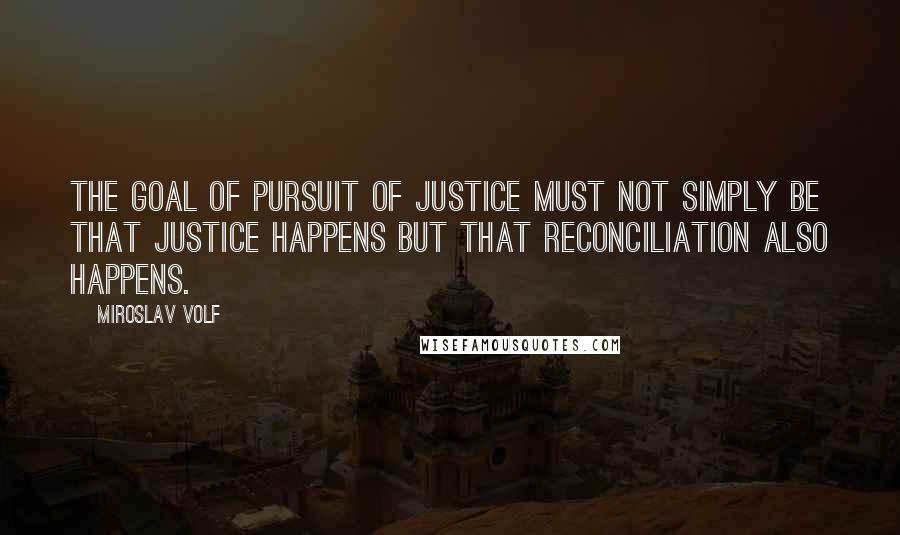 Miroslav Volf Quotes: The goal of pursuit of justice must not simply be that justice happens but that reconciliation also happens.