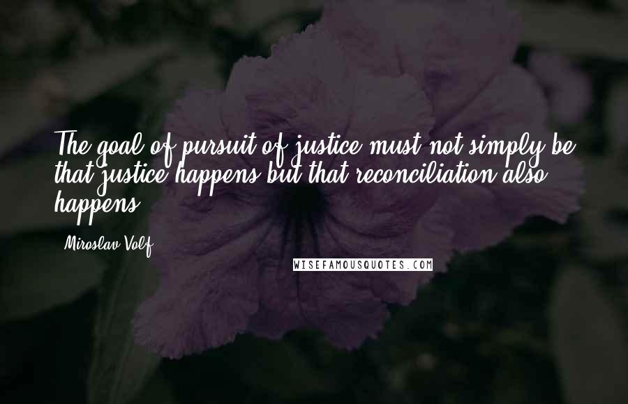 Miroslav Volf Quotes: The goal of pursuit of justice must not simply be that justice happens but that reconciliation also happens.