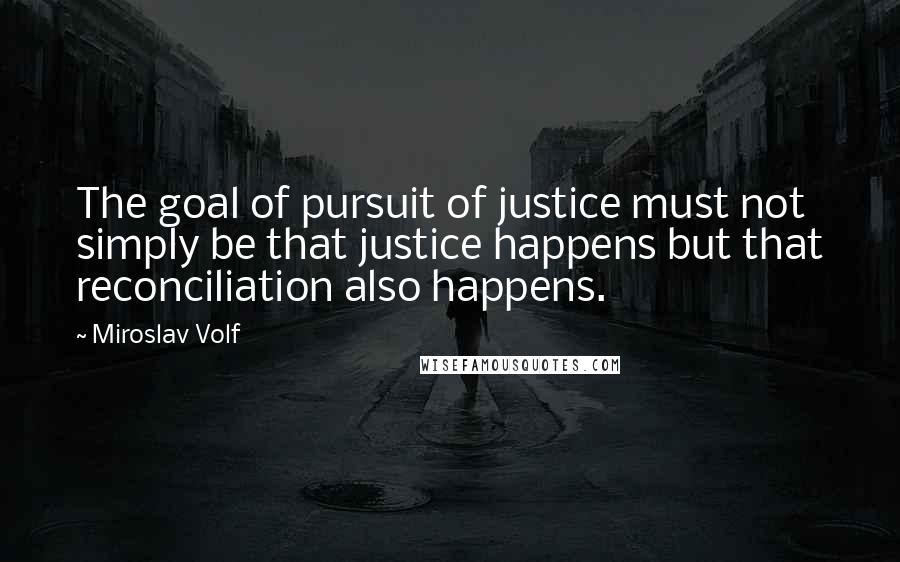 Miroslav Volf Quotes: The goal of pursuit of justice must not simply be that justice happens but that reconciliation also happens.