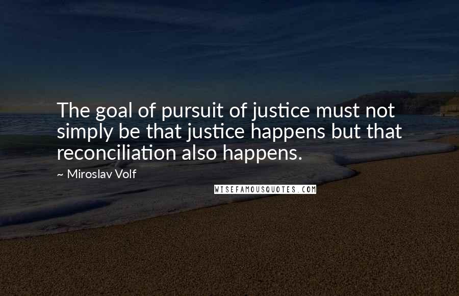 Miroslav Volf Quotes: The goal of pursuit of justice must not simply be that justice happens but that reconciliation also happens.