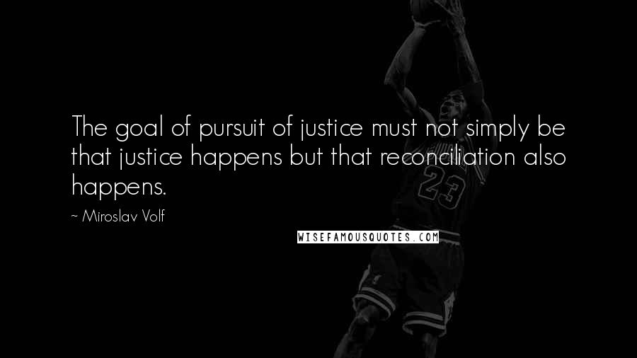 Miroslav Volf Quotes: The goal of pursuit of justice must not simply be that justice happens but that reconciliation also happens.