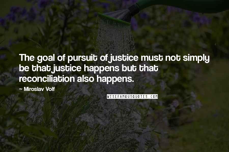 Miroslav Volf Quotes: The goal of pursuit of justice must not simply be that justice happens but that reconciliation also happens.