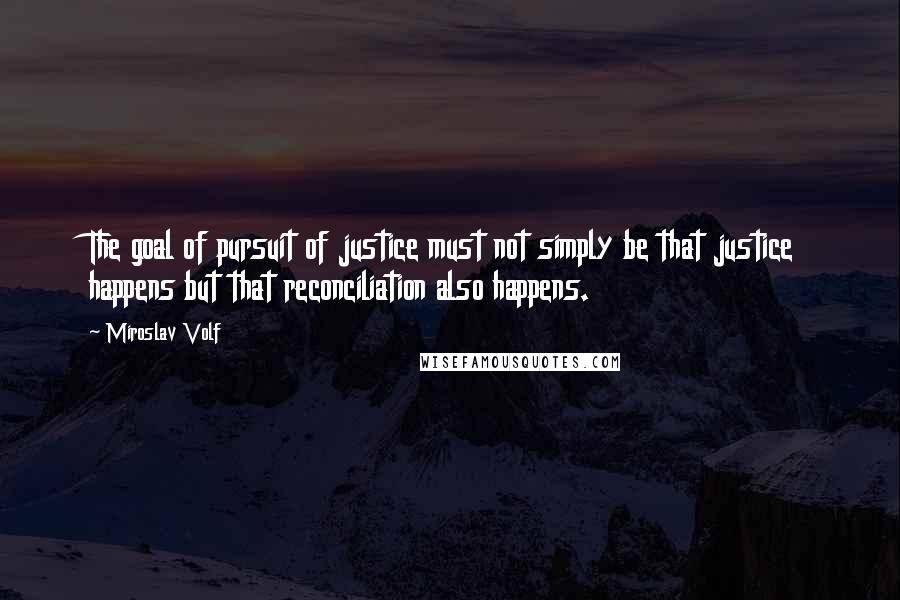 Miroslav Volf Quotes: The goal of pursuit of justice must not simply be that justice happens but that reconciliation also happens.
