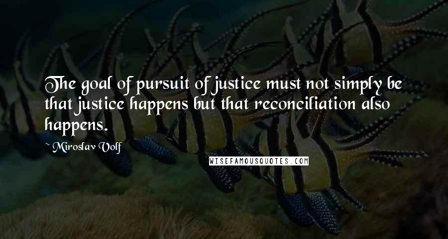 Miroslav Volf Quotes: The goal of pursuit of justice must not simply be that justice happens but that reconciliation also happens.