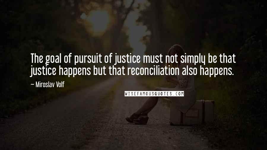 Miroslav Volf Quotes: The goal of pursuit of justice must not simply be that justice happens but that reconciliation also happens.