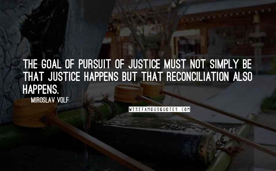 Miroslav Volf Quotes: The goal of pursuit of justice must not simply be that justice happens but that reconciliation also happens.