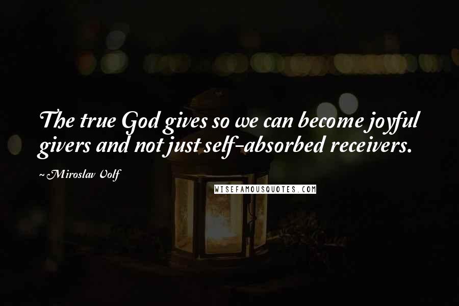 Miroslav Volf Quotes: The true God gives so we can become joyful givers and not just self-absorbed receivers.
