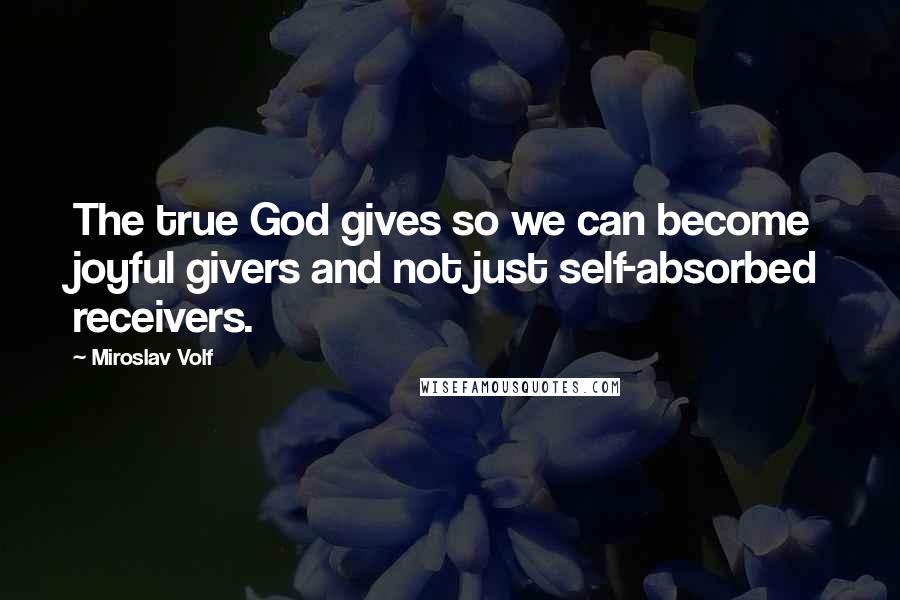 Miroslav Volf Quotes: The true God gives so we can become joyful givers and not just self-absorbed receivers.