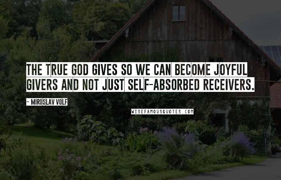 Miroslav Volf Quotes: The true God gives so we can become joyful givers and not just self-absorbed receivers.