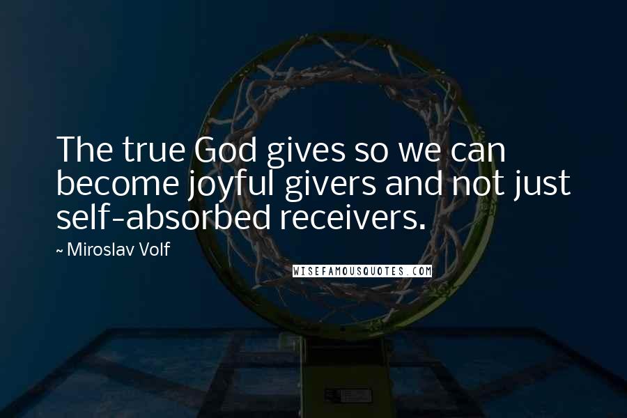 Miroslav Volf Quotes: The true God gives so we can become joyful givers and not just self-absorbed receivers.