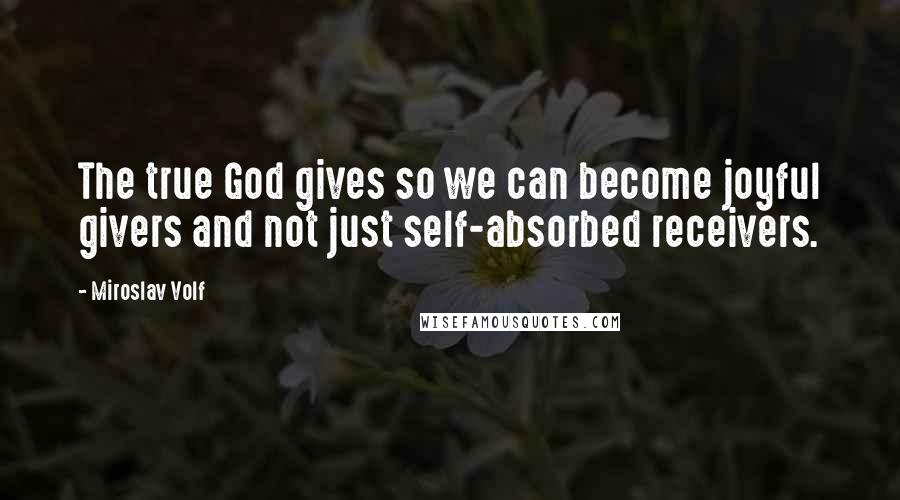 Miroslav Volf Quotes: The true God gives so we can become joyful givers and not just self-absorbed receivers.