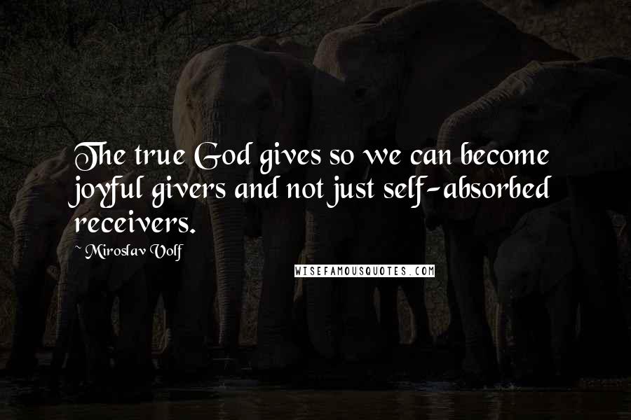 Miroslav Volf Quotes: The true God gives so we can become joyful givers and not just self-absorbed receivers.