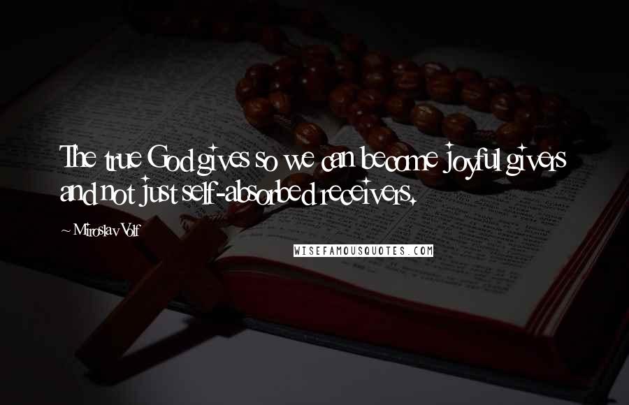 Miroslav Volf Quotes: The true God gives so we can become joyful givers and not just self-absorbed receivers.