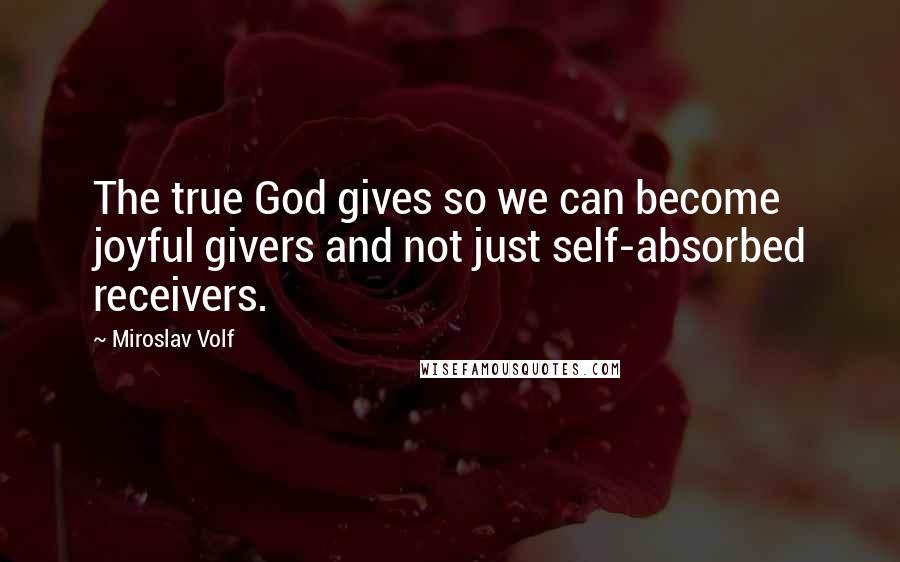 Miroslav Volf Quotes: The true God gives so we can become joyful givers and not just self-absorbed receivers.